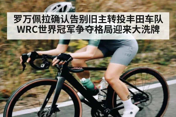 罗万佩拉确认告别旧主转投丰田车队 WRC世界冠军争夺格局迎来大洗牌 | kaiyun
