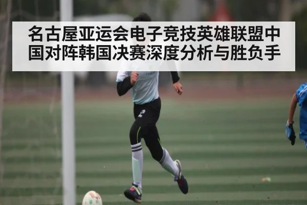 名古屋亚运会电子竞技英雄联盟中国对阵韩国决赛深度分析与胜负手 | kaiyun
