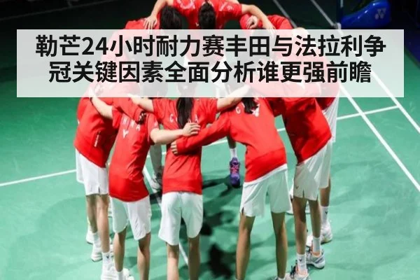 勒芒24小时耐力赛丰田与法拉利争冠关键因素全面分析谁更强前瞻 | kaiyun